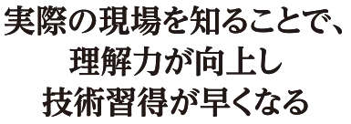 実際の現場を知ることで、理解力が向上し技術習得が早くなる